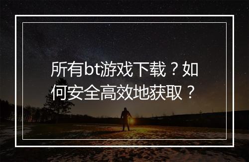所有bt游戏下载?如何安全高效地获取?