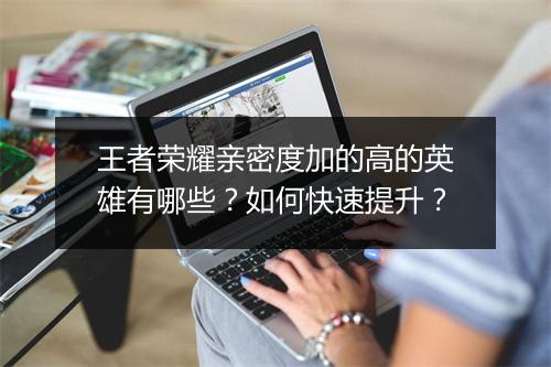 王者荣耀亲密度加的高的英雄有哪些？如何快速提升？