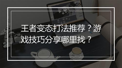 王者变态打法推荐?游戏技巧分享哪里找?