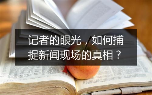 记者的眼光,如何捕捉新闻现场的真相?