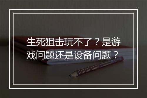 生死狙击玩不了？是游戏问题还是设备问题？