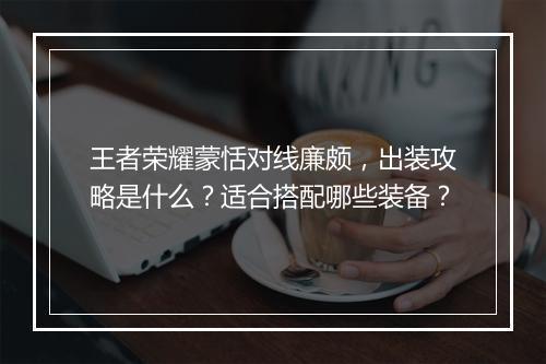 王者荣耀蒙恬对线廉颇，出装攻略是什么？适合搭配哪些装备？