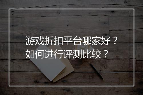 游戏折扣平台哪家好？如何进行评测比较？