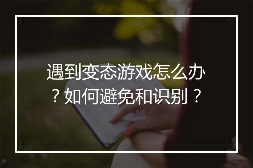 遇到变态游戏怎么办?如何避免和识别?