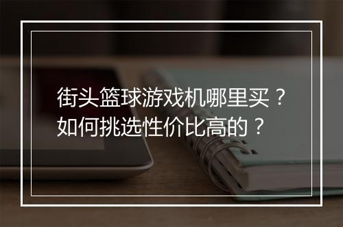 街头篮球游戏机哪里买?如何挑选性价比高的?