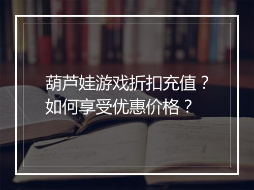 葫芦娃游戏折扣充值?如何享受优惠价格?
