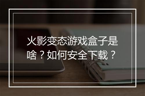 火影变态游戏盒子是啥?如何安全下载?