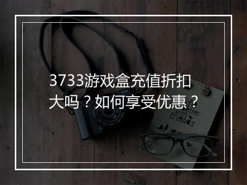 3733游戏盒充值折扣大吗?如何享受优惠?