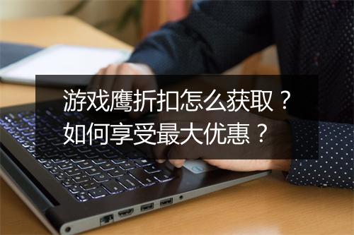 游戏鹰折扣怎么获取?如何享受最大优惠?