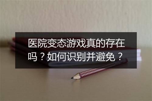 医院变态游戏真的存在吗?如何识别并避免?