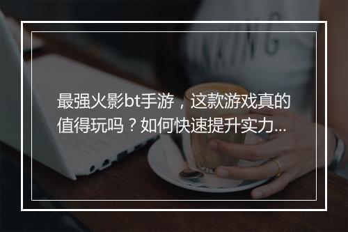 最强火影bt手游，这款游戏真的值得玩吗？如何快速提升实力？