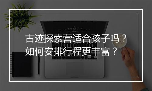 古迹探索营适合孩子吗？如何安排行程更丰富？