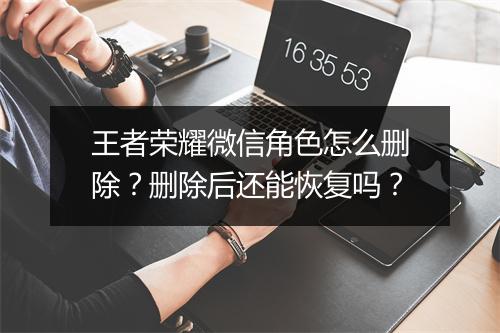 王者荣耀微信角色怎么删除？删除后还能恢复吗？