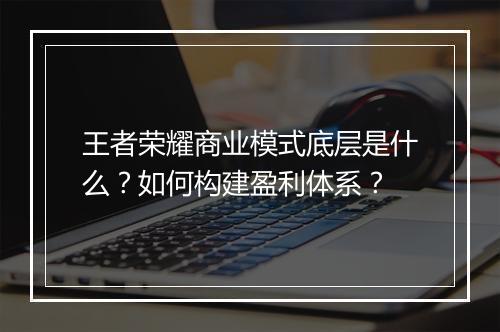 王者荣耀商业模式底层是什么？如何构建盈利体系？