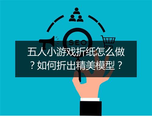 五人小游戏折纸怎么做?如何折出精美模型?