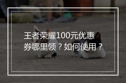 王者荣耀100元优惠券哪里领？如何使用？