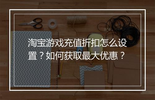 淘宝游戏充值折扣怎么设置？如何获取最大优惠？