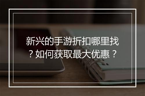 新兴的手游折扣哪里找?如何获取最大优惠?