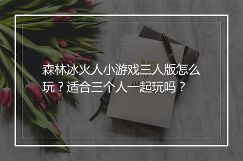 森林冰火人小游戏三人版怎么玩?适合三个人一起玩吗?