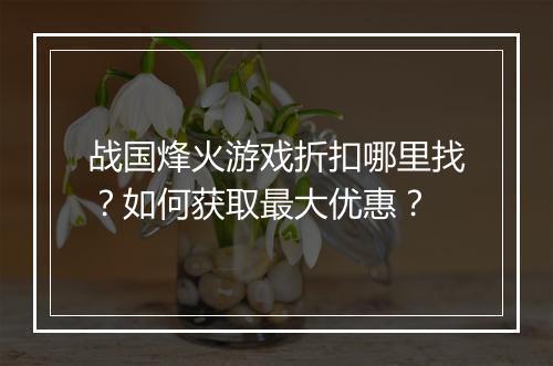 战国烽火游戏折扣哪里找?如何获取最大优惠?