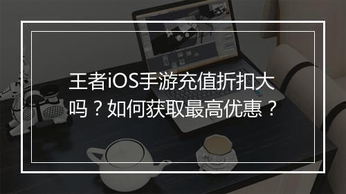王者iOS手游充值折扣大吗?如何获取最高优惠?