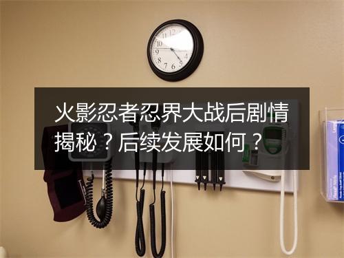 火影忍者忍界大战后剧情揭秘？后续发展如何？