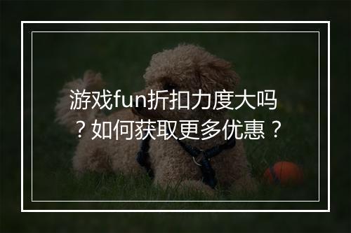 游戏fun折扣力度大吗?如何获取更多优惠?