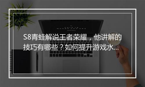 S8青蛙解说王者荣耀，他讲解的技巧有哪些？如何提升游戏水平？