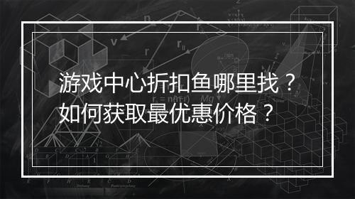 游戏中心折扣鱼哪里找?如何获取最优惠价格?