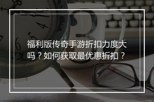 福利版传奇手游折扣力度大吗?如何获取最优惠折扣?