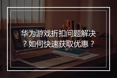 华为游戏折扣问题解决？如何快速获取优惠？
