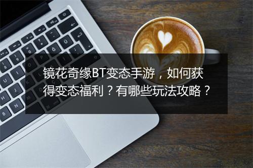 镜花奇缘BT变态手游,如何获得变态福利?有哪些玩法攻略?
