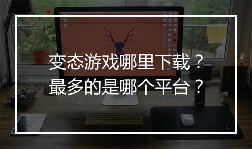 变态游戏哪里下载?最多的是哪个平台?