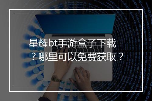 星耀bt手游盒子下载？哪里可以免费获取？