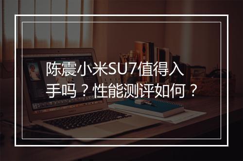 陈震小米SU7值得入手吗？性能测评如何？