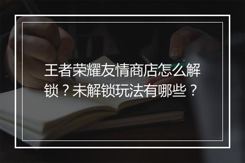 王者荣耀友情商店怎么解锁？未解锁玩法有哪些？