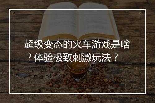 超级变态的火车游戏是啥?体验极致刺激玩法?