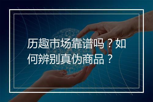 历趣市场靠谱吗？如何辨别真伪商品？