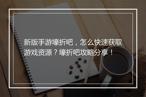 新版手游壕折吧,怎么快速获取游戏资源?壕折吧攻略分享!