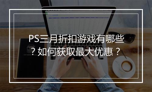 PS三月折扣游戏有哪些？如何获取最大优惠？