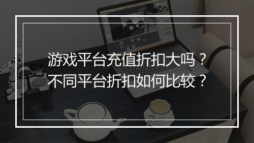 游戏平台充值折扣大吗?不同平台折扣如何比较?