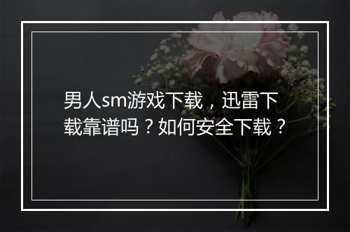 男人sm游戏下载，迅雷下载靠谱吗？如何安全下载？