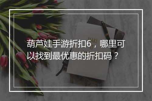 葫芦娃手游折扣6,哪里可以找到最优惠的折扣码?