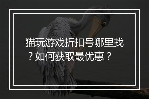 猫玩游戏折扣号哪里找?如何获取最优惠?