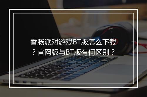 香肠派对游戏BT版怎么下载?官网版与BT版有何区别?