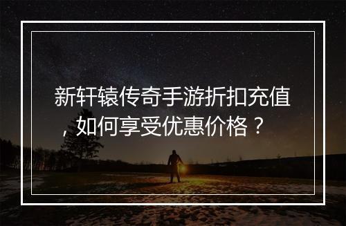 新轩辕传奇手游折扣充值,如何享受优惠价格?