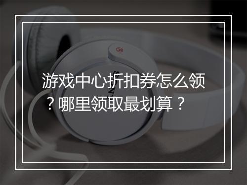 游戏中心折扣券怎么领？哪里领取最划算？