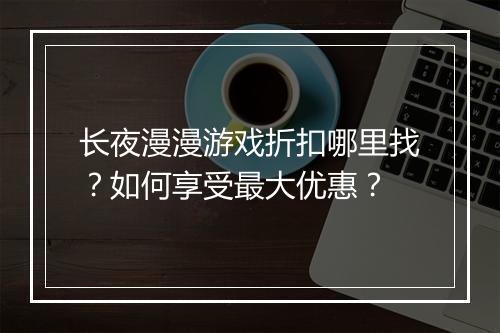 长夜漫漫游戏折扣哪里找?如何享受最大优惠?