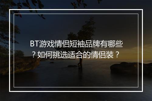 BT游戏情侣短袖品牌有哪些?如何挑选适合的情侣装?