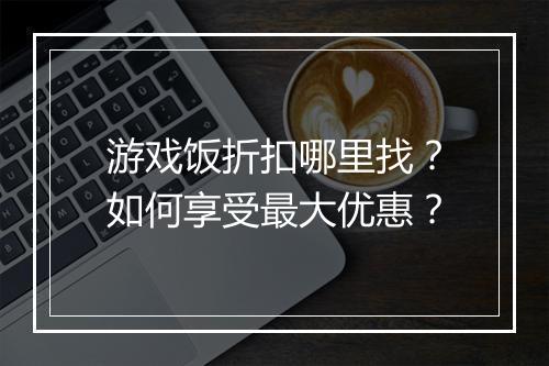 游戏饭折扣哪里找？如何享受最大优惠？